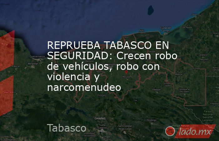 REPRUEBA TABASCO EN SEGURIDAD: Crecen robo de vehículos, robo con violencia y narcomenudeo. Noticias en tiempo real