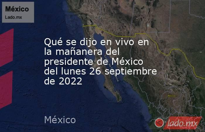 Qué se dijo en vivo en la mañanera del presidente de México del lunes 26 septiembre de 2022. Noticias en tiempo real