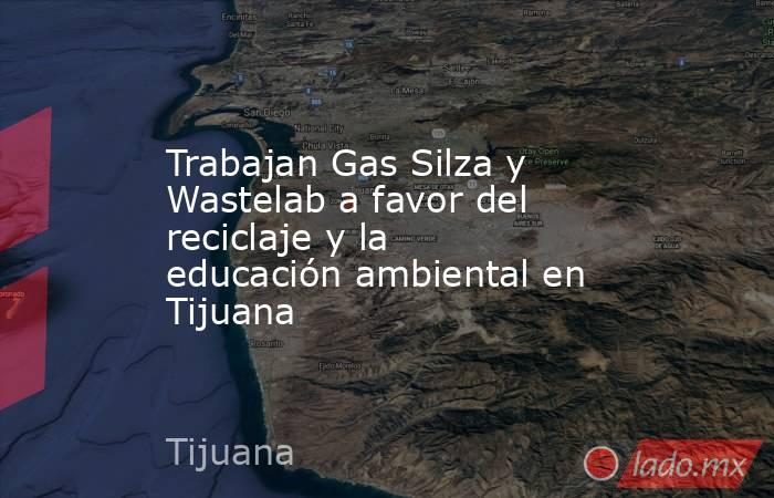 Trabajan Gas Silza y Wastelab a favor del reciclaje y la educación ambiental en Tijuana. Noticias en tiempo real