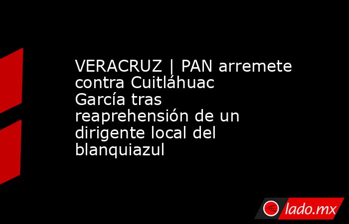 VERACRUZ | PAN arremete contra Cuitláhuac García tras reaprehensión de un dirigente local del blanquiazul. Noticias en tiempo real