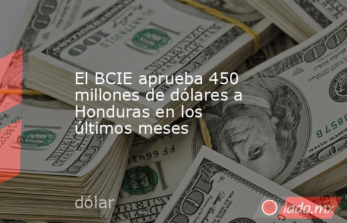 El BCIE aprueba 450 millones de dólares a Honduras en los últimos meses. Noticias en tiempo real
