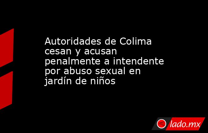 Autoridades de Colima cesan y acusan penalmente a intendente por abuso sexual en jardín de niños. Noticias en tiempo real