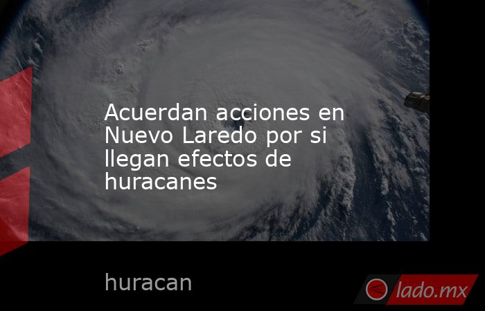 Acuerdan acciones en Nuevo Laredo por si llegan efectos de huracanes. Noticias en tiempo real
