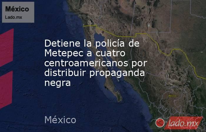 Detiene la policía de Metepec a cuatro centroamericanos por distribuir propaganda negra. Noticias en tiempo real