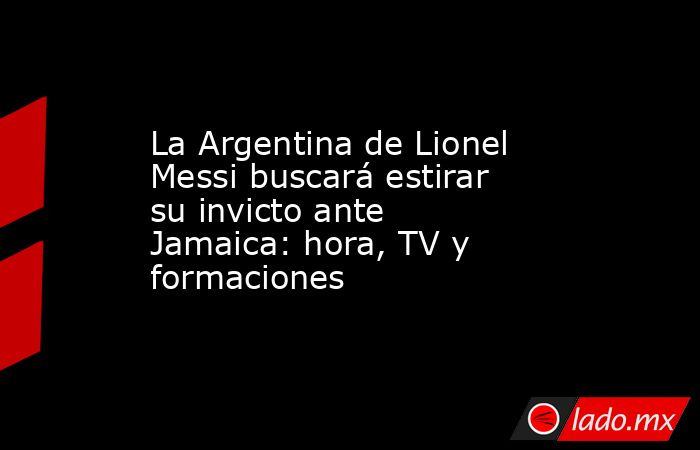 La Argentina de Lionel Messi buscará estirar su invicto ante Jamaica: hora, TV y formaciones. Noticias en tiempo real