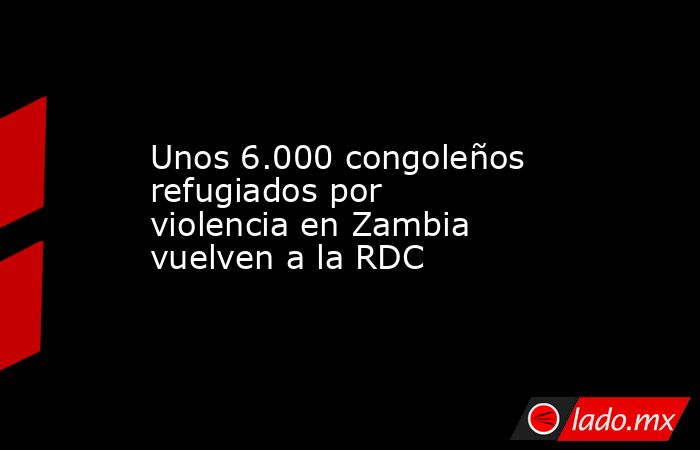 Unos 6.000 congoleños refugiados por violencia en Zambia vuelven a la RDC. Noticias en tiempo real