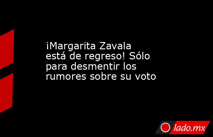 ¡Margarita Zavala está de regreso! Sólo para desmentir los rumores sobre su voto. Noticias en tiempo real
