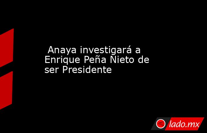  Anaya investigará a Enrique Peña Nieto de ser Presidente. Noticias en tiempo real