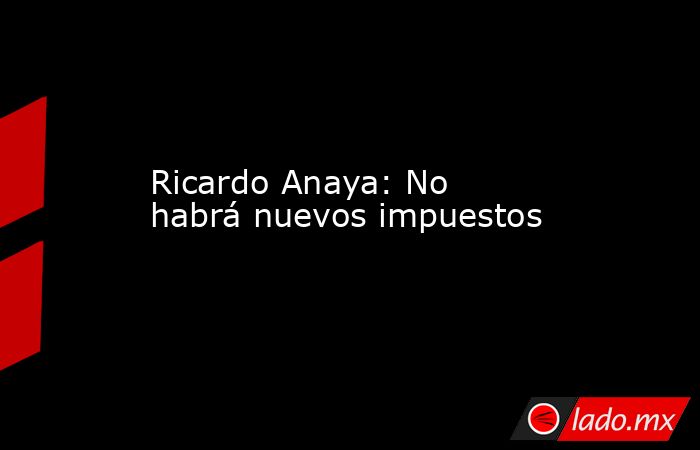 Ricardo Anaya: No habrá nuevos impuestos. Noticias en tiempo real