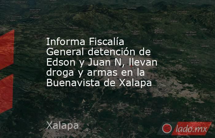 Informa Fiscalía General detención de Edson y Juan N, llevan droga y armas en la Buenavista de Xalapa. Noticias en tiempo real