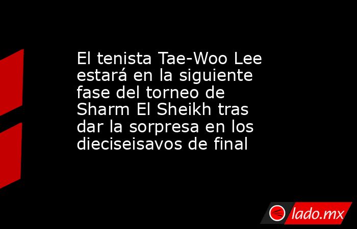 El tenista Tae-Woo Lee estará en la siguiente fase del torneo de Sharm El Sheikh tras dar la sorpresa en los dieciseisavos de final. Noticias en tiempo real
