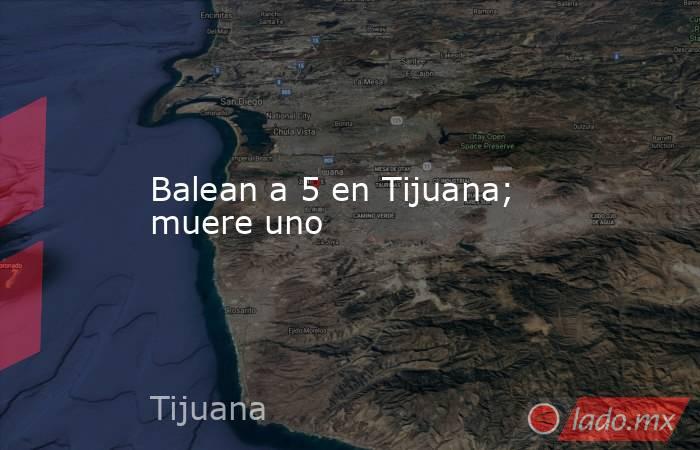 Balean a 5 en Tijuana; muere uno. Noticias en tiempo real