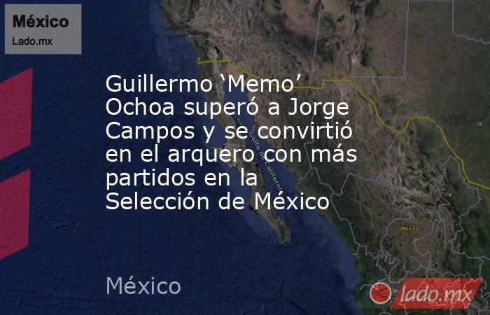 Guillermo ‘memo Ochoa Superó A Jorge Campos Y Se Convirtió En El Arquero Con Más Partidos En La 