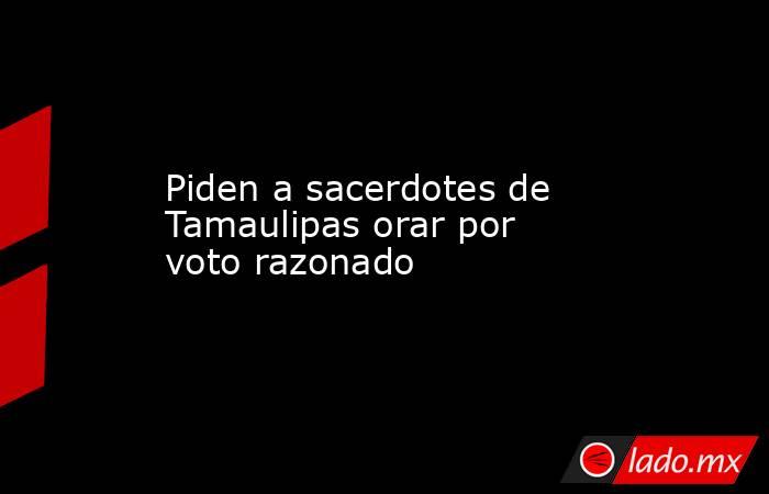 Piden a sacerdotes de Tamaulipas orar por voto razonado. Noticias en tiempo real