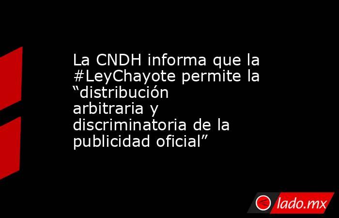 La CNDH informa que la #LeyChayote permite la “distribución arbitraria y discriminatoria de la publicidad oficial”. Noticias en tiempo real