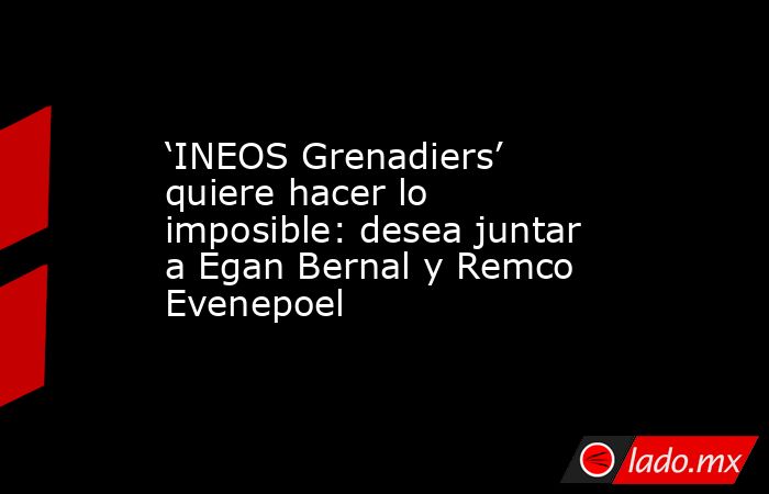 ‘INEOS Grenadiers’ quiere hacer lo imposible: desea juntar a Egan Bernal y Remco Evenepoel. Noticias en tiempo real