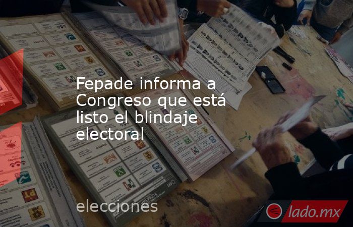 Fepade informa a Congreso que está listo el blindaje electoral. Noticias en tiempo real