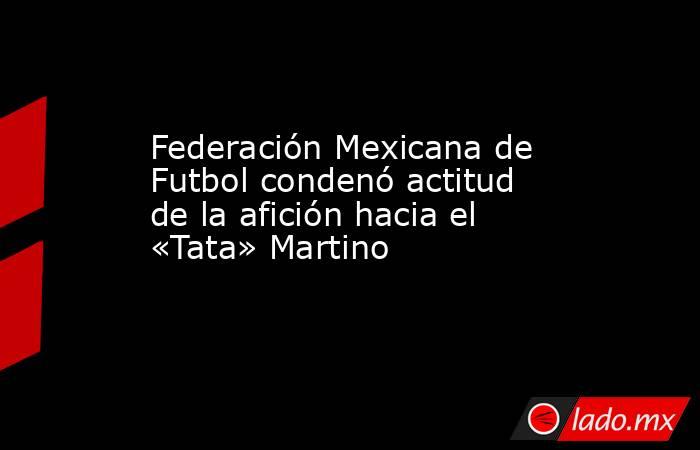 Federación Mexicana de Futbol condenó actitud de la afición hacia el «Tata» Martino. Noticias en tiempo real