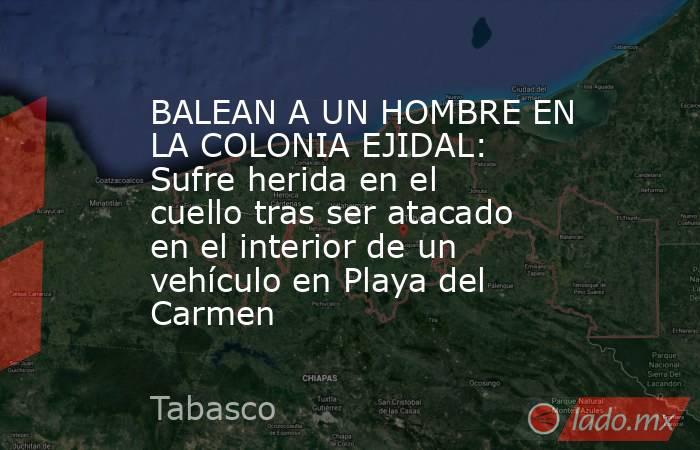 BALEAN A UN HOMBRE EN LA COLONIA EJIDAL: Sufre herida en el cuello tras ser atacado en el interior de un vehículo en Playa del Carmen. Noticias en tiempo real