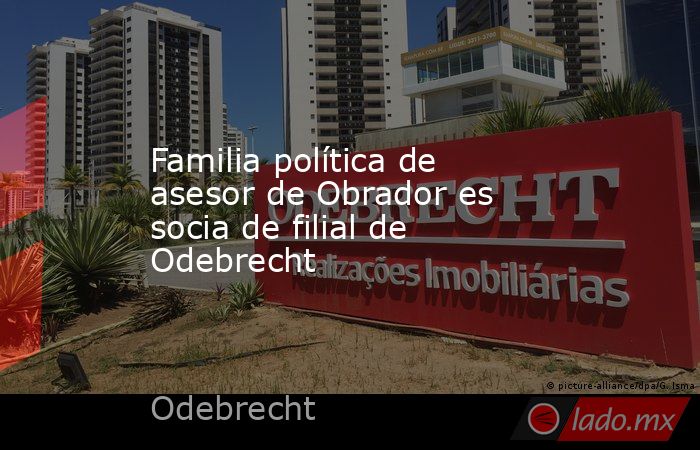 Familia política de asesor de Obrador es socia de filial de Odebrecht. Noticias en tiempo real