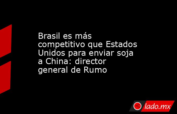 Brasil es más competitivo que Estados Unidos para enviar soja a China: director general de Rumo. Noticias en tiempo real