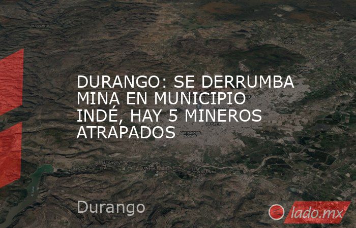 DURANGO: SE DERRUMBA MINA EN MUNICIPIO INDÉ, HAY 5 MINEROS ATRAPADOS. Noticias en tiempo real