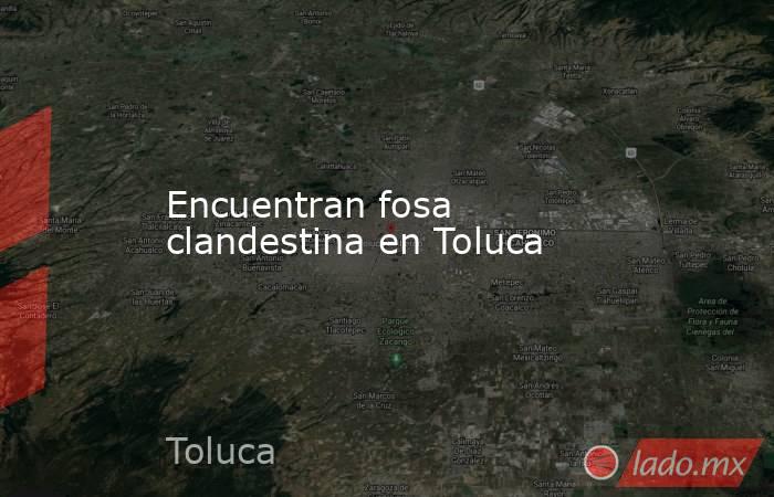 Encuentran fosa clandestina en Toluca. Noticias en tiempo real