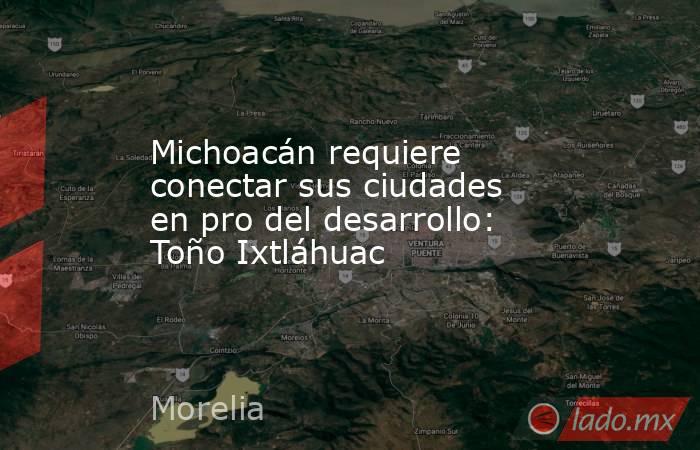 Michoacán requiere conectar sus ciudades en pro del desarrollo: Toño Ixtláhuac. Noticias en tiempo real