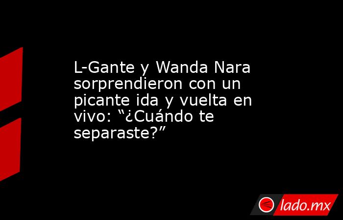 L-Gante y Wanda Nara sorprendieron con un picante ida y vuelta en vivo: “¿Cuándo te separaste?”. Noticias en tiempo real
