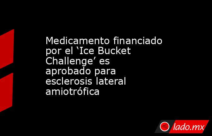 Medicamento financiado por el ‘Ice Bucket Challenge’ es aprobado para esclerosis lateral amiotrófica. Noticias en tiempo real