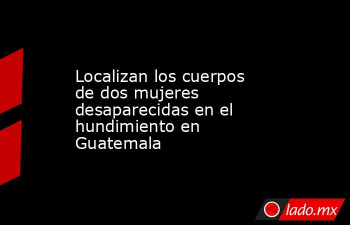 Localizan los cuerpos de dos mujeres desaparecidas en el hundimiento en Guatemala. Noticias en tiempo real