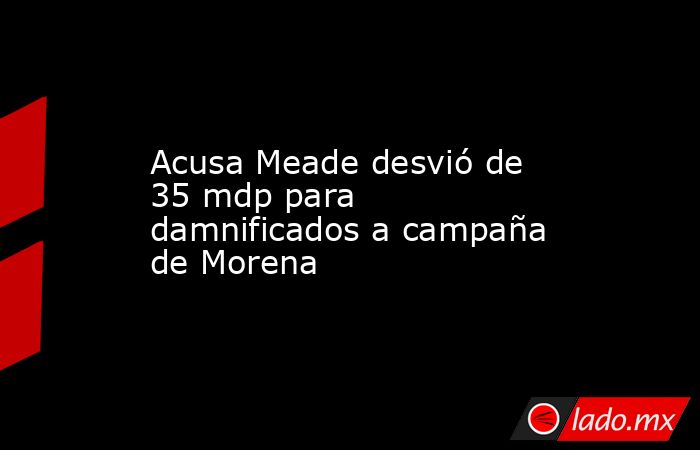Acusa Meade desvió de 35 mdp para damnificados a campaña de Morena. Noticias en tiempo real