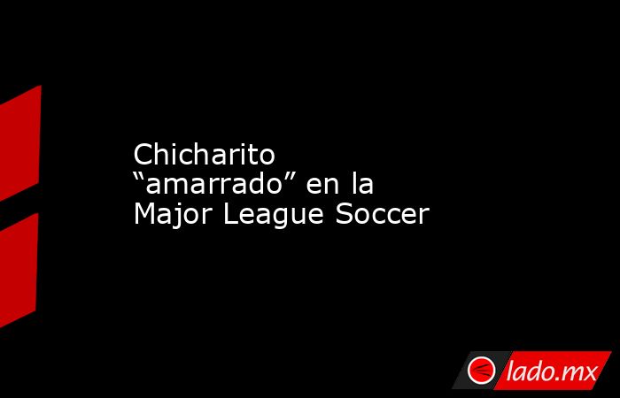 Chicharito “amarrado” en la Major League Soccer. Noticias en tiempo real