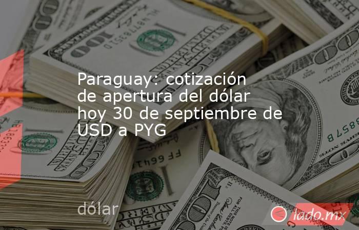 Paraguay: cotización de apertura del dólar hoy 30 de septiembre de USD a PYG. Noticias en tiempo real