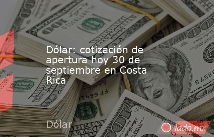 Dólar: cotización de apertura hoy 30 de septiembre en Costa Rica. Noticias en tiempo real