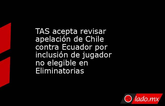 TAS acepta revisar apelación de Chile contra Ecuador por inclusión de jugador no elegible en Eliminatorias. Noticias en tiempo real
