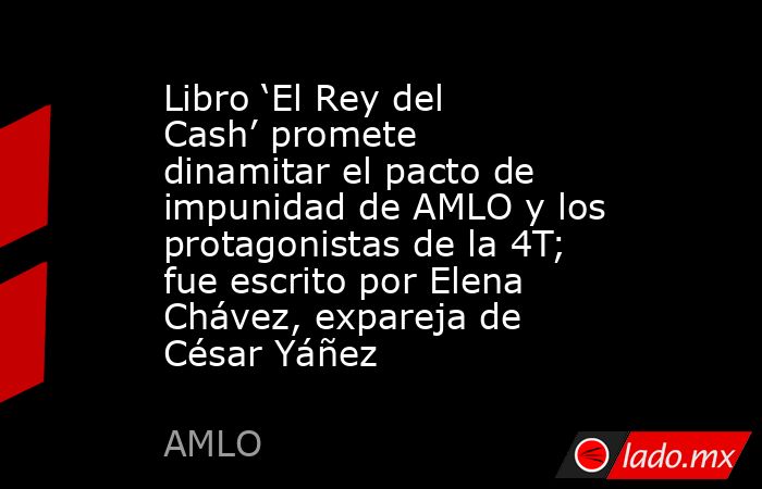 Libro ‘El Rey del Cash’ promete dinamitar el pacto de impunidad de AMLO y los protagonistas de la 4T; fue escrito por Elena Chávez, expareja de César Yáñez. Noticias en tiempo real