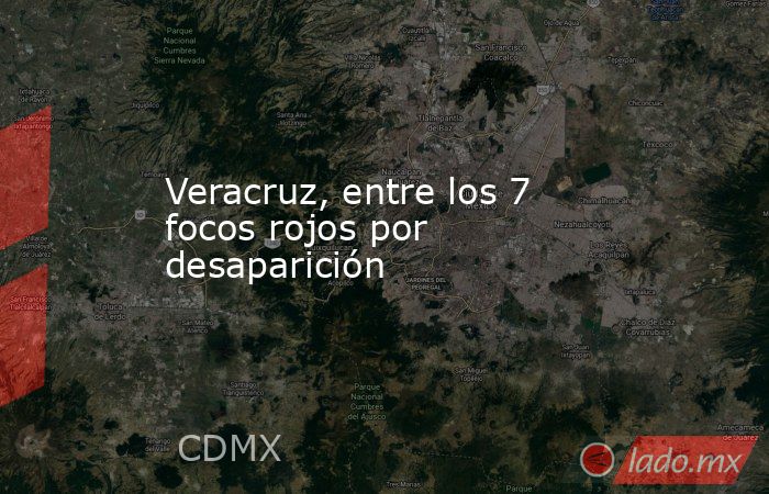 Veracruz, entre los 7 focos rojos por desaparición. Noticias en tiempo real