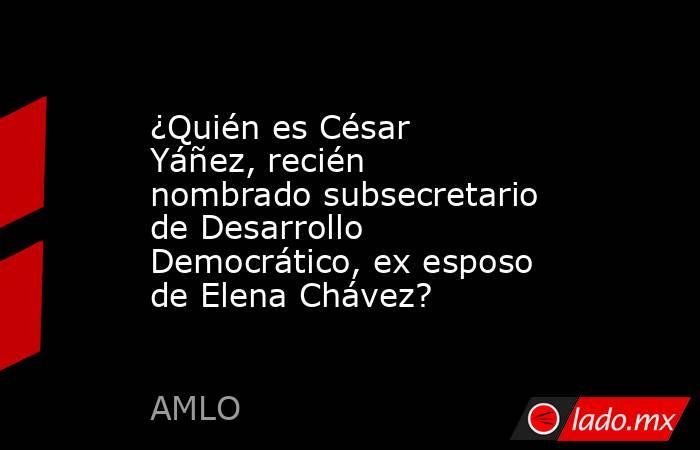 ¿Quién es César Yáñez, recién nombrado subsecretario de Desarrollo Democrático, ex esposo de Elena Chávez?. Noticias en tiempo real