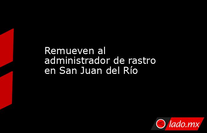 Remueven al administrador de rastro en San Juan del Río. Noticias en tiempo real