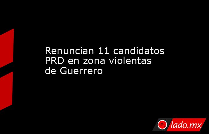 Renuncian 11 candidatos PRD en zona violentas de Guerrero. Noticias en tiempo real