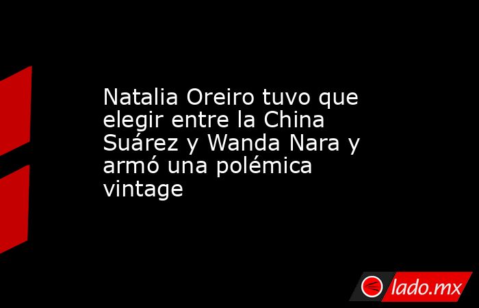 Natalia Oreiro tuvo que elegir entre la China Suárez y Wanda Nara y armó una polémica vintage. Noticias en tiempo real