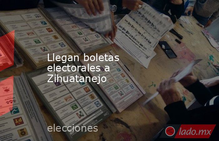 Llegan boletas electorales a Zihuatanejo. Noticias en tiempo real