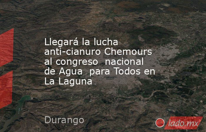 Llegará la lucha anti-cianuro Chemours al congreso  nacional de Agua  para Todos en La Laguna. Noticias en tiempo real