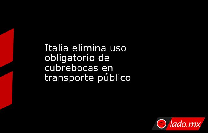 Italia elimina uso obligatorio de cubrebocas en transporte público. Noticias en tiempo real