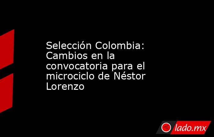 Selección Colombia: Cambios en la convocatoria para el microciclo de Néstor Lorenzo. Noticias en tiempo real