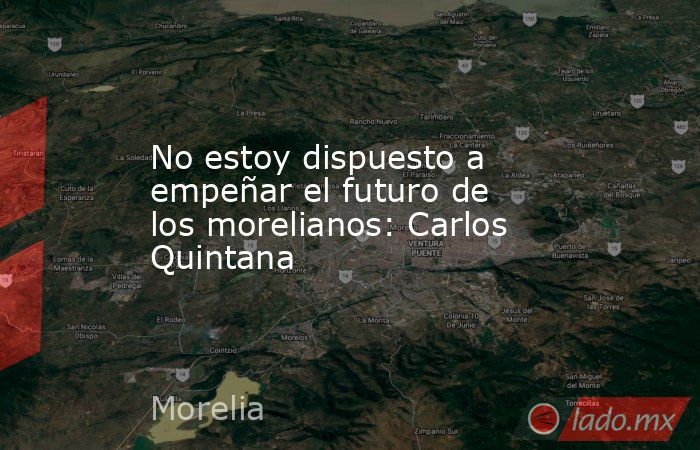 No estoy dispuesto a empeñar el futuro de los morelianos: Carlos Quintana. Noticias en tiempo real