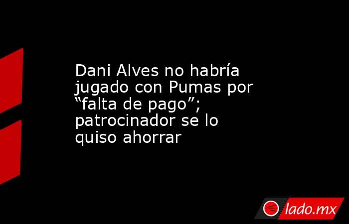 Dani Alves no habría jugado con Pumas por “falta de pago”; patrocinador se lo quiso ahorrar. Noticias en tiempo real