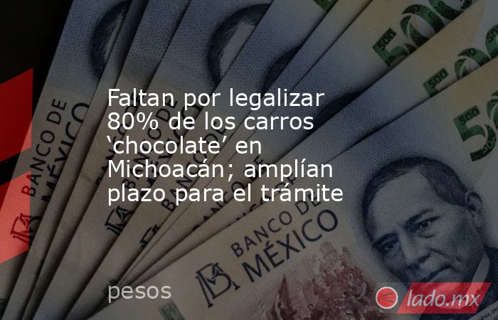 Faltan por legalizar 80% de los carros ‘chocolate’ en Michoacán; amplían plazo para el trámite. Noticias en tiempo real