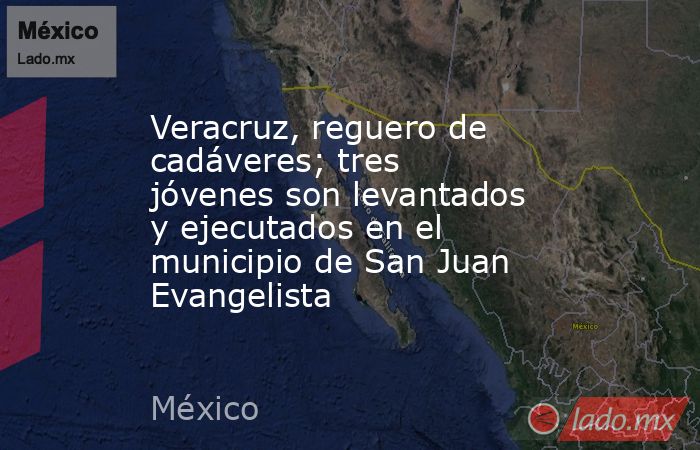 Veracruz, reguero de cadáveres; tres jóvenes son levantados y ejecutados en el municipio de San Juan Evangelista. Noticias en tiempo real
